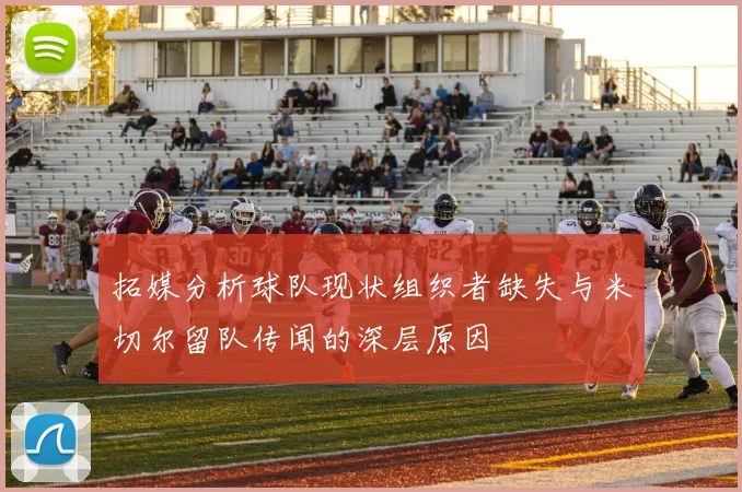 拓媒分析球队现状组织者缺失与米切尔留队传闻的深层原因