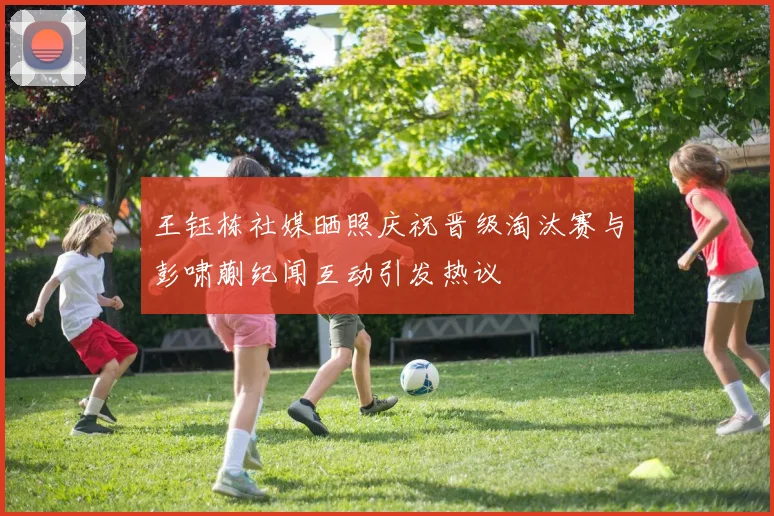 王钰栋社媒晒照庆祝晋级淘汰赛与彭啸蒯纪闻互动引发热议