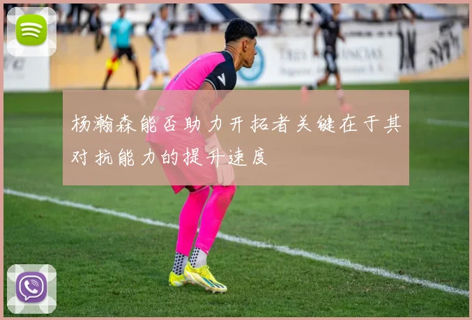 杨瀚森能否助力开拓者关键在于其对抗能力的提升速度