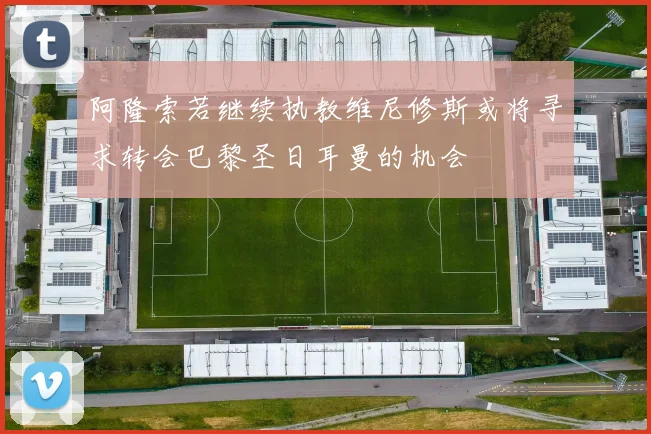 阿隆索若继续执教维尼修斯或将寻求转会巴黎圣日耳曼的机会