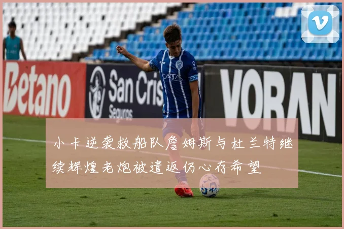小卡逆袭救船队詹姆斯与杜兰特继续辉煌老炮被遣返仍心存希望