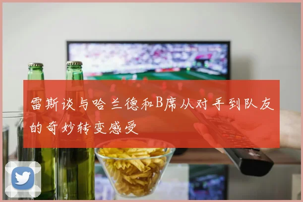 雷斯谈与哈兰德和B席从对手到队友的奇妙转变感受