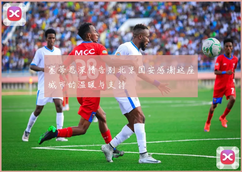 塞蒂恩深情告别北京国安感谢这座城市的温暖与支持