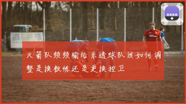 火箭队频频输给乐透球队该如何调整是换教练还是更换控卫