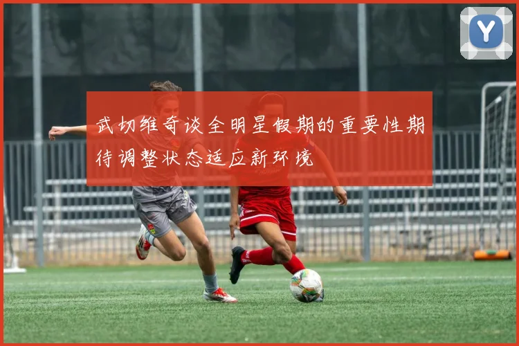 武切维奇谈全明星假期的重要性期待调整状态适应新环境