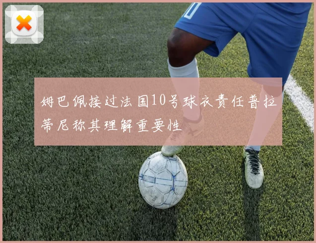 姆巴佩接过法国10号球衣责任普拉蒂尼称其理解重要性