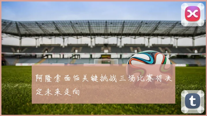 阿隆索面临关键挑战三场比赛将决定未来走向