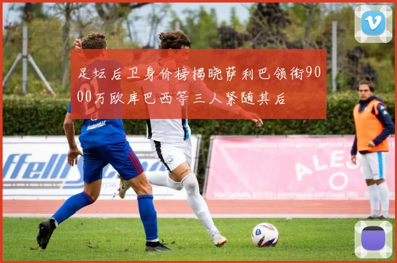 足坛后卫身价榜揭晓萨利巴领衔9000万欧库巴西等三人紧随其后