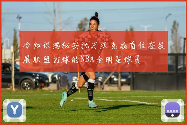 冷知识揭秘安托万沃克成首位在发展联盟打球的NBA全明星球员
