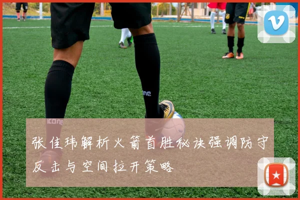 张佳玮解析火箭首胜秘诀强调防守反击与空间拉开策略