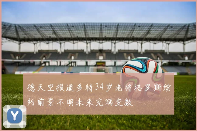 德天空报道多特34岁老将格罗斯续约前景不明未来充满变数