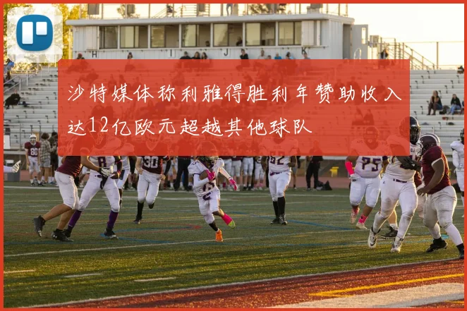 沙特媒体称利雅得胜利年赞助收入达12亿欧元超越其他球队
