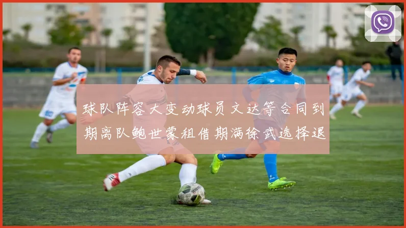 球队阵容大变动球员文达等合同到期离队鲍世蒙租借期满徐武选择退役
