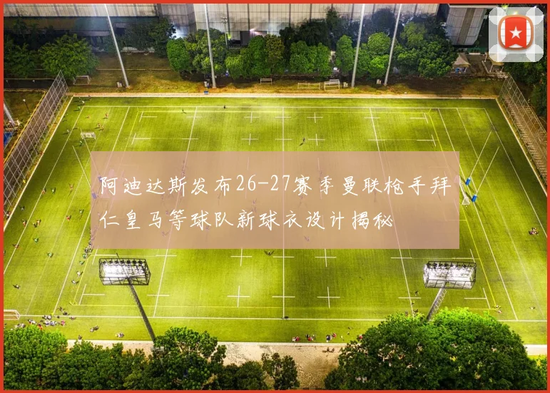 阿迪达斯发布26-27赛季曼联枪手拜仁皇马等球队新球衣设计揭秘