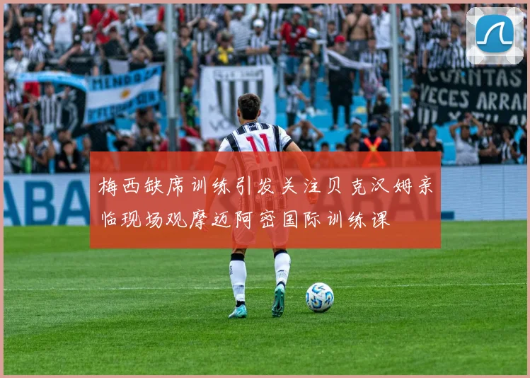 梅西缺席训练引发关注贝克汉姆亲临现场观摩迈阿密国际训练课