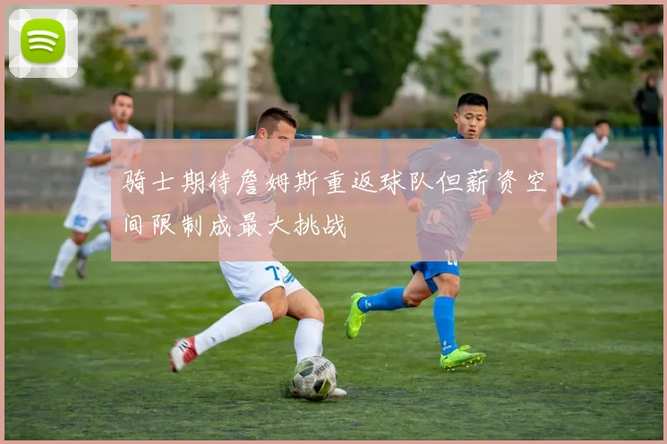 骑士期待詹姆斯重返球队但薪资空间限制成最大挑战