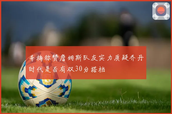 夸梅称赞詹姆斯队友实力质疑乔丹时代是否有双30分搭档