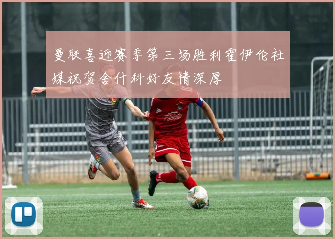 曼联喜迎赛季第三场胜利霍伊伦社媒祝贺舍什科好友情深厚