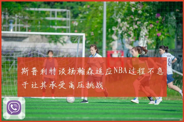 斯普利特谈杨瀚森适应NBA过程不急于让其承受高压挑战
