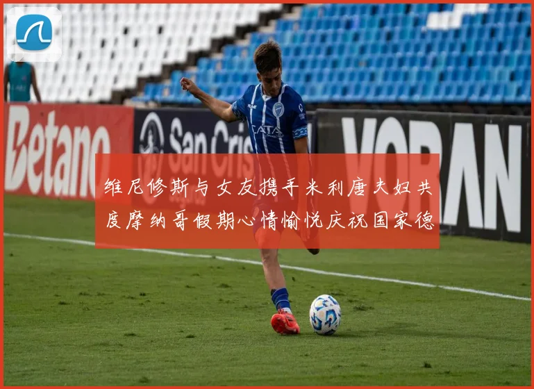 维尼修斯与女友携手米利唐夫妇共度摩纳哥假期心情愉悦庆祝国家德比胜利