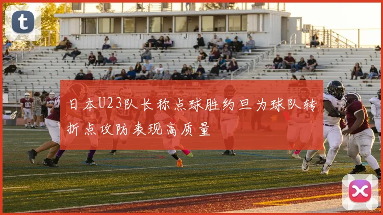 日本U23队长称点球胜约旦为球队转折点攻防表现高质量