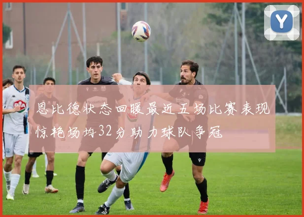 恩比德状态回暖最近五场比赛表现惊艳场均32分助力球队争冠