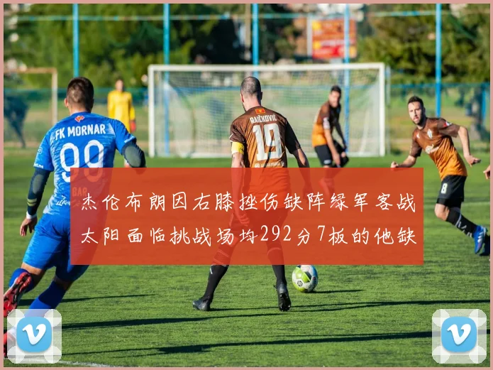 杰伦布朗因右膝挫伤缺阵绿军客战太阳面临挑战场均292分7板的他缺席影响大