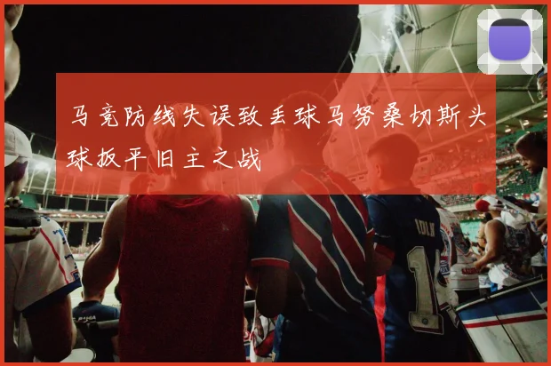 马竞防线失误致丢球马努桑切斯头球扳平旧主之战