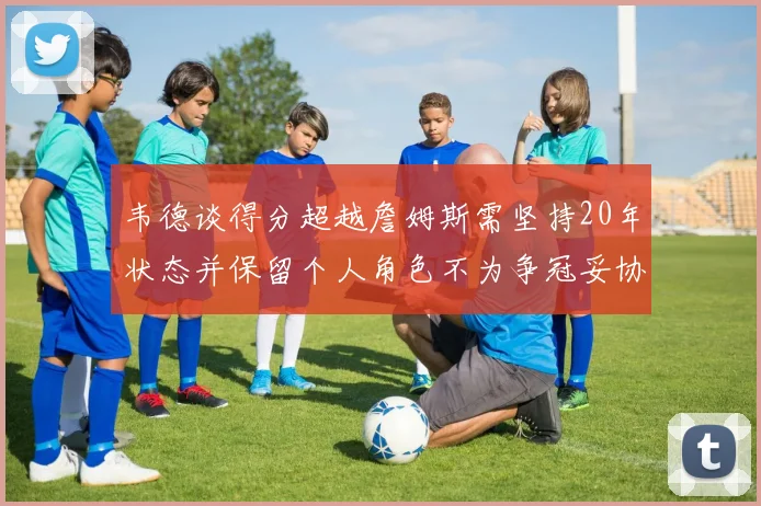 韦德谈得分超越詹姆斯需坚持20年状态并保留个人角色不为争冠妥协