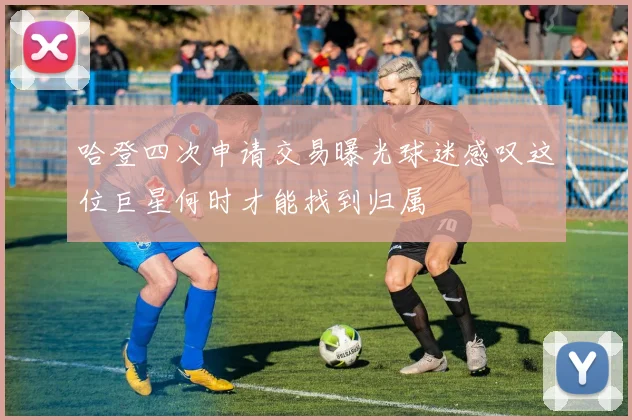 哈登四次申请交易曝光球迷感叹这位巨星何时才能找到归属