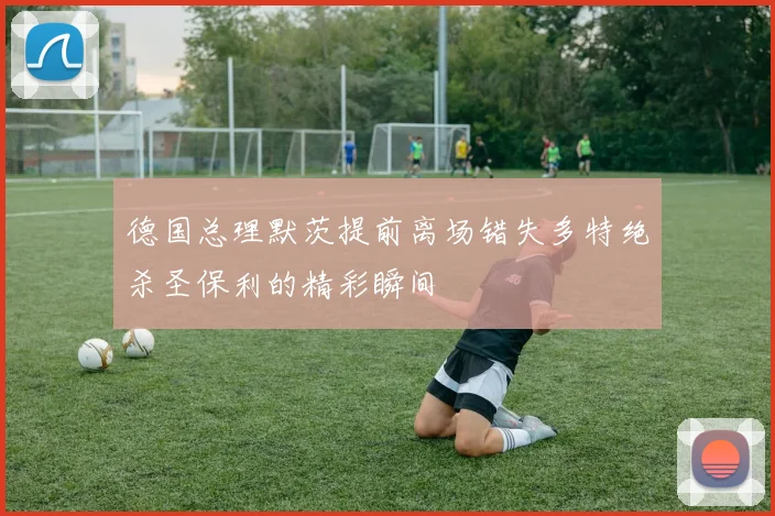 德国总理默茨提前离场错失多特绝杀圣保利的精彩瞬间