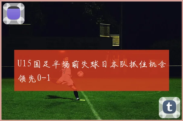U15国足半场前失球日本队抓住机会领先0-1