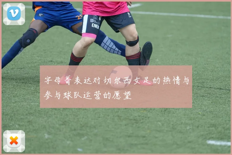 字母哥表达对切尔西女足的热情与参与球队运营的愿望