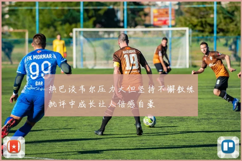 热巴谈韦尔压力大但坚持不懈教练批评中成长让人倍感自豪
