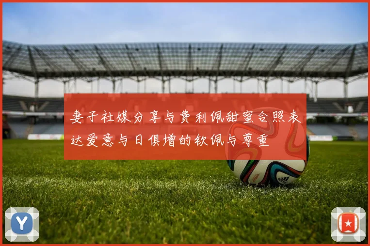 妻子社媒分享与费利佩甜蜜合照表达爱意与日俱增的钦佩与尊重