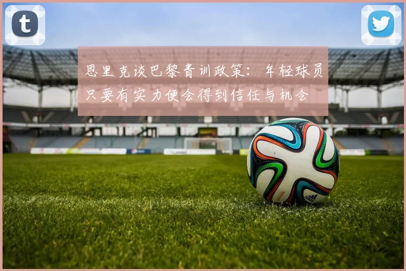 恩里克谈巴黎青训政策：年轻球员只要有实力便会得到信任与机会