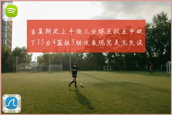 吉莱斯皮上半场三分球五投五中砍下15分4篮板5助攻表现完美无失误