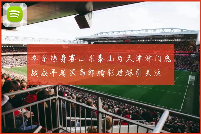 冬季热身赛山东泰山与天津津门虎战成平局买乌郎精彩进球引关注