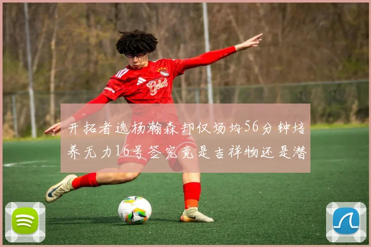 开拓者选杨瀚森却仅场均56分钟培养无力16号签究竟是吉祥物还是潜力股