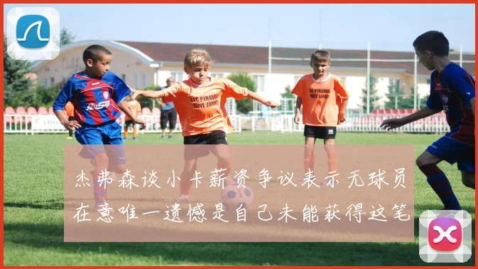 杰弗森谈小卡薪资争议表示无球员在意唯一遗憾是自己未能获得这笔巨款